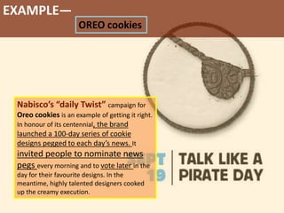 EXAMPLE—
OREO cookies
Nabisco’s “daily Twist” campaign for
Oreo cookies is an example of getting it right.
In honour of its centennial, the brand
launched a 100-day series of cookie
designs pegged to each day’s news. It
invited people to nominate news
pegs every morning and to vote later in the
day for their favourite designs. In the
meantime, highly talented designers cooked
up the creamy execution.
 