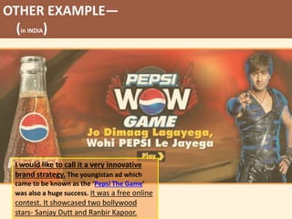 OTHER EXAMPLE—
(in INDIA)
I would like to call it a very innovative
brand strategy. The youngistan ad which
came to be known as the ‘Pepsi The Game’
was also a huge success. It was a free online
contest. It showcased two bollywood
stars- Sanjay Dutt and Ranbir Kapoor.
 