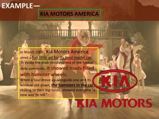 EXAMPLE—
KIA MOTORS AMERICA
In March 2009, Kia Motors America
aired a fun little ad for its Soul model car.
To evoke the drab mindlessness of the typical
daily commute, it showed roads filled
with hamster wheels.
When a Soul drove up alongside one and its
window slid down, the hamsters in the car,
chilling to their hip tunes, showed everyone “a
new way to roll.”
 