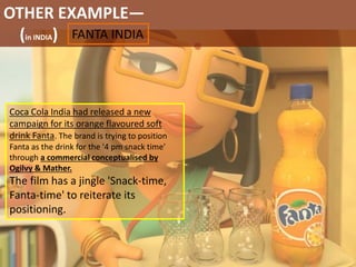 OTHER EXAMPLE—
(in INDIA) FANTA INDIA
Coca Cola India had released a new
campaign for its orange flavoured soft
drink Fanta. The brand is trying to position
Fanta as the drink for the '4 pm snack time'
through a commercial conceptualised by
Ogilvy & Mather.
The film has a jingle 'Snack-time,
Fanta-time' to reiterate its
positioning.
 