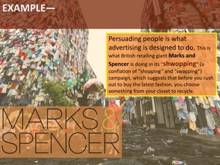 EXAMPLE—
Persuading people is what
advertising is designed to do. This is
what British retailing giant Marks and
Spencer is doing in its “shwopping” (a
conflation of “shopping” and “swapping”)
campaign, which suggests that before you rush
out to buy the latest fashion, you choose
something from your closet to recycle.
 