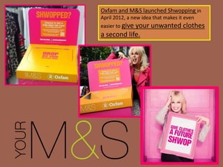 Oxfam and M&S launched Shwopping in
April 2012, a new idea that makes it even
easier to give your unwanted clothes
a second life.
 