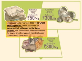Introduced on 12 February 2009, 'The Great
Exchange Offer' allows customers to
exchange their old goods for Big Bazaar
coupons. The coupons can be redeemed later
for buying brand new goods from Big Bazaar
outlets across the nation.
 