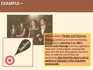 After the retailers Target and Neiman
Marcus teamed up on some merchandise,
they decided to advertise it on ABC’s
drama series Revenge. First they opted for a
“take-over” of the program, meaning that
every ad in the hour-long segment was theirs.
Then, to make the most of that sole
sponsorship, they hired the show’s cast to
perform in character in five long-form
commercials.
EXAMPLE—
 