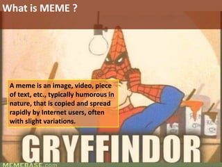 A meme is an image, video, piece
of text, etc., typically humorous in
nature, that is copied and spread
rapidly by Internet users, often
with slight variations.
What is MEME ?
 