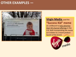 OTHER EXAMPLES —
Virgin Media used the
“Success Kid” meme
on a billboard to help advertise
their HD channel offerings in the
U.K. both incorporating the meme
as it relates to a recent product
launch of the brand.
 