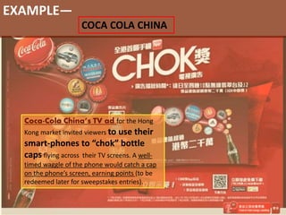 EXAMPLE—
COCA COLA CHINA
Coca-Cola China’s TV ad for the Hong
Kong market invited viewers to use their
smart-phones to “chok” bottle
caps flying across their TV screens. A well-
timed waggle of the phone would catch a cap
on the phone’s screen, earning points (to be
redeemed later for sweepstakes entries).
 