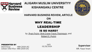 Mohd Aman MBA (2023-25)
Zaheen Ullah Khan MBA (2023-25) MR. Yasar Imam
03/28/2024
PRESENTED BY DATE
ALIGARH MUSLIM UNIVERSITYY
KISHANGANJ CENTRE
HARVARD BUSINESS REVIEW, ARTICLE
ON
WHY REAL-TIME
LEADERSHIP
IS SO HARD?
by ,Ryan Quinn ,Bret Crane,Travis Thompson, and
Robert E. Quinn
Supervisor
 