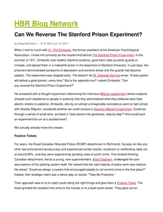 HBR Blog Network
Can We Reverse The Stanford Prison Experiment?
by Greg McKeown | 8:15 AM June 12, 2012

When I met for lunch with Dr. Phil Zimbardo, the former president of the American Psychological
Association, I knew him primarily as the mastermind behind The Stanford Prison Experiment. In the
summer of 1971, Zimbardo took healthy Stanford students, gave them roles as either guards or
inmates, and placed them in a makeshift prison in the basement of Stanford University. In just days, the
prisoners demonstrated symptoms of depression and extreme stress and the guards had become
sadistic. The experiment was stopped early. The lesson? As W. Edwards Deming wrote: "A bad system
will defeat a good person, every time." But is the opposite true? I asked Zimbardo, "Can
you reverse the Stanford Prison Experiment?"

He answered with a thought experiment referencing the infamous Milgram experiment (where subjects
showed such obedience to people in authority that they administered what they believed were fatal
electric shocks to patients). Zimbardo, who by an almost unimaginable coincidence went to high school
with Stanley Milgram, wondered whether we could conduct a Reverse Milgram Experiment. Could we,
through a series of small wins, architect a "slow ascent into goodness, step by step"? And could such
an experiment be run at a societal level?

We actually already know the answer:

Positive Tickets

For years, the Royal Canadian Mounted Police (RCMP) detachment in Richmond, Canada ran like any
other law enforcement bureaucracy and experienced similar results: recidivism or reoffending rates ran
at around 60%, and they were experiencing spiraling rates of youth crime. This forward-thinking
Canadian detachment, led by a young, new superintendent, Ward Clapham, challenged the core
assumptions of the policing system itself. He noticed that the vast majority of police work was reactive.
He asked: "Could we design a system that encouraged people to not commit crime in the first place?"
Indeed, their strategic intent was a clever play on words: "Take No Prisoners."

Their approach was to try to catch youth doing the right things and give them a Positive Ticket. The
ticket granted the recipient free entry to the movies or to a local youth center. They gave out an
 