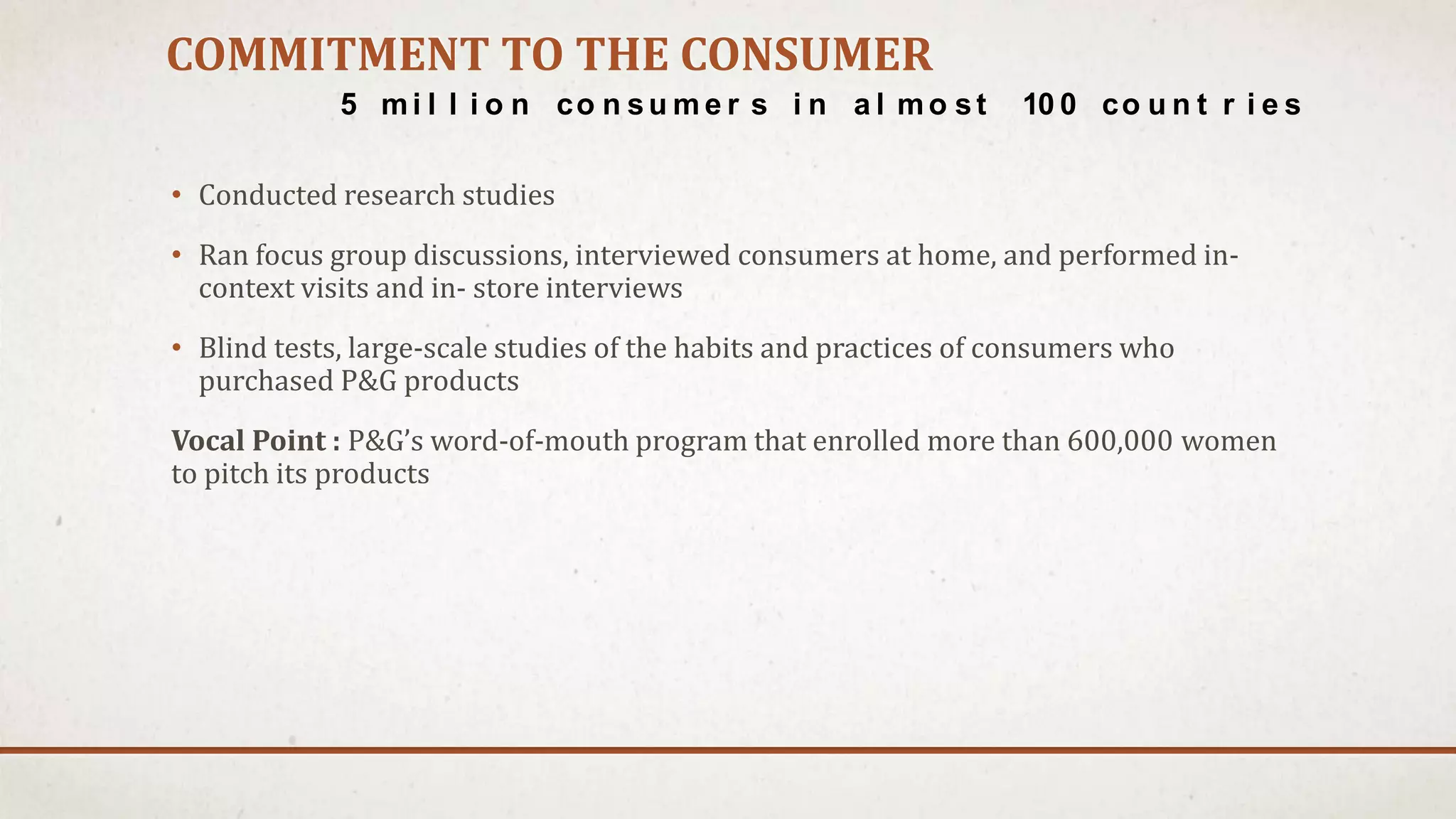 COMMITMENT TO THE CONSUMER
• Conducted research studies
• Ran focus group discussions, interviewed consumers at home, and performed in-
context visits and in- store interviews
• Blind tests, large-scale studies of the habits and practices of consumers who
purchased P&G products
Vocal Point : P&G’s word-of-mouth program that enrolled more than 600,000 women
to pitch its products
5 mi l l i o n co n su m e r s i n a l mo st 10 0 co u n t r i e s
 