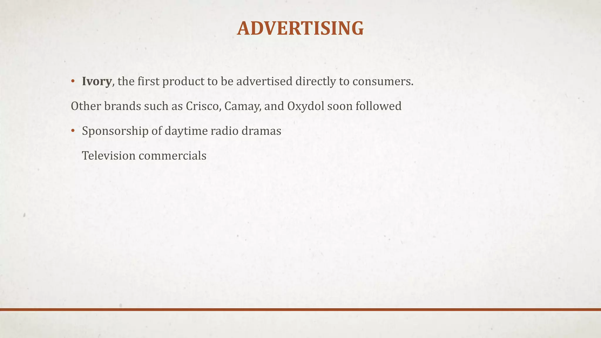 ADVERTISING
• Ivory, the first product to be advertised directly to consumers.
Other brands such as Crisco, Camay, and Oxydol soon followed
• Sponsorship of daytime radio dramas
Television commercials
 