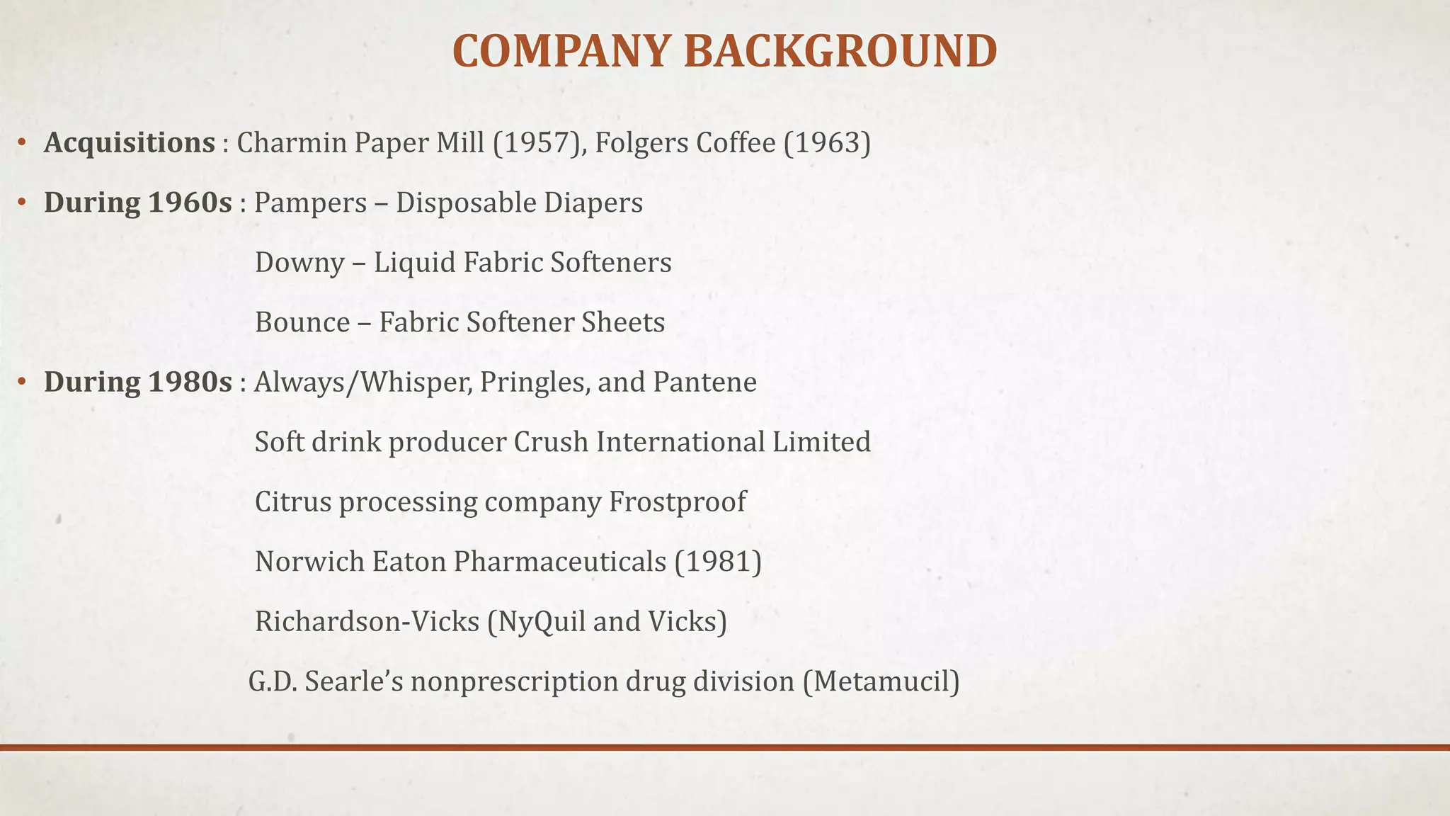 COMPANY BACKGROUND
• Acquisitions : Charmin Paper Mill (1957), Folgers Coffee (1963)
• During 1960s : Pampers – Disposable Diapers
Downy – Liquid Fabric Softeners
Bounce – Fabric Softener Sheets
• During 1980s : Always/Whisper, Pringles, and Pantene
Soft drink producer Crush International Limited
Citrus processing company Frostproof
Norwich Eaton Pharmaceuticals (1981)
Richardson-Vicks (NyQuil and Vicks)
G.D. Searle’s nonprescription drug division (Metamucil)
 