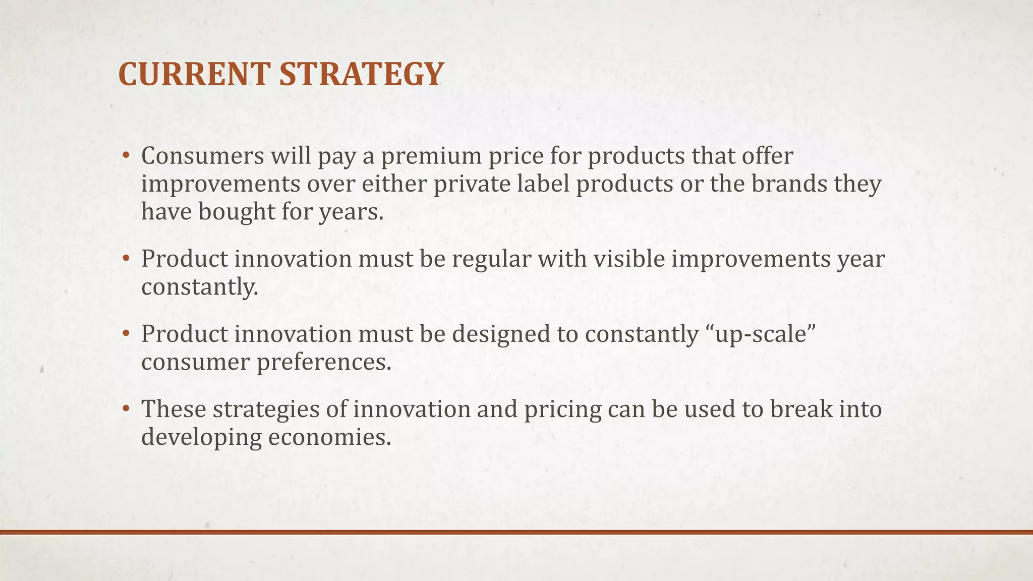 CURRENT STRATEGY
• Consumers will pay a premium price for products that offer
improvements over either private label products or the brands they
have bought for years.
• Product innovation must be regular with visible improvements year
constantly.
• Product innovation must be designed to constantly “up-scale”
consumer preferences.
• These strategies of innovation and pricing can be used to break into
developing economies.
 