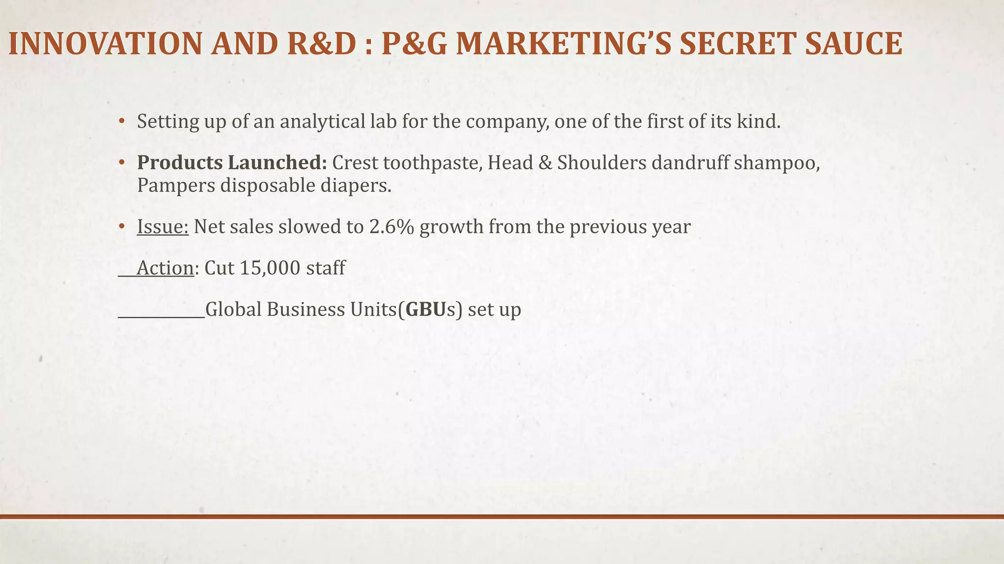 INNOVATION AND R&D : P&G MARKETING’S SECRET SAUCE
• Setting up of an analytical lab for the company, one of the first of its kind.
• Products Launched: Crest toothpaste, Head & Shoulders dandruff shampoo,
Pampers disposable diapers.
• Issue: Net sales slowed to 2.6% growth from the previous year
Action: Cut 15,000 staff
Global Business Units(GBUs) set up
 