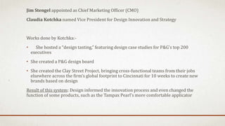 Jim Stengel appointed as Chief Marketing Officer (CMO)
Claudia Kotchka named Vice President for Design Innovation and Strategy
Works done by Kotchka:-
• She hosted a “design tasting,” featuring design case studies for P&G’s top 200
executives
• She created a P&G design board
• She created the Clay Street Project, bringing cross-functional teams from their jobs
elsewhere across the firm’s global footprint to Cincinnati for 10 weeks to create new
brands based on design
Result of this system: Design informed the innovation process and even changed the
function of some products, such as the Tampax Pearl’s more comfortable applicator
 