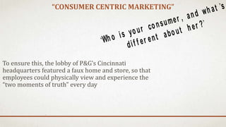 “CONSUMER CENTRIC MARKETING”
To ensure this, the lobby of P&G’s Cincinnati
headquarters featured a faux home and store, so that
employees could physically view and experience the
“two moments of truth” every day
‘Who is your consumer , and what ’s
dif f er ent about her ?’
 