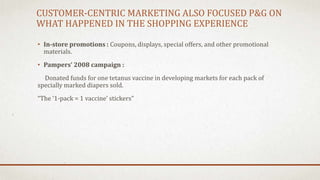 CUSTOMER-CENTRIC MARKETING ALSO FOCUSED P&G ON
WHAT HAPPENED IN THE SHOPPING EXPERIENCE
• In-store promotions : Coupons, displays, special offers, and other promotional
materials.
• Pampers’ 2008 campaign :
Donated funds for one tetanus vaccine in developing markets for each pack of
specially marked diapers sold.
“The ‘1-pack = 1 vaccine’ stickers”
 