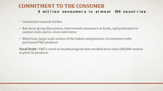 COMMITMENT TO THE CONSUMER
• Conducted research studies
• Ran focus group discussions, interviewed consumers at home, and performed in-
context visits and in- store interviews
• Blind tests, large-scale studies of the habits and practices of consumers who
purchased P&G products
Vocal Point : P&G’s word-of-mouth program that enrolled more than 600,000 women
to pitch its products
5 mi l l i o n co n su m e r s i n a l mo st 10 0 co u n t r i e s
 