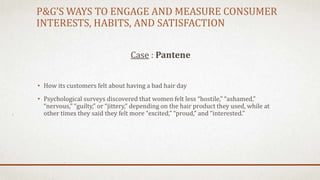 P&G’S WAYS TO ENGAGE AND MEASURE CONSUMER
INTERESTS, HABITS, AND SATISFACTION
Case : Pantene
• How its customers felt about having a bad hair day
• Psychological surveys discovered that women felt less “hostile,” “ashamed,”
“nervous,” “guilty,” or “jittery,” depending on the hair product they used, while at
other times they said they felt more “excited,” “proud,” and “interested.”
 