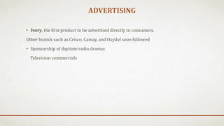 ADVERTISING
• Ivory, the first product to be advertised directly to consumers.
Other brands such as Crisco, Camay, and Oxydol soon followed
• Sponsorship of daytime radio dramas
Television commercials
 