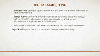 DIGITAL MARKETING
• pampers.com : provided information for new and expectant mothers and served as
an interactive forum
• BeingGirl.com : provided information and expert advice on “issues that teenage
girls might be too embarrassed to ask a parent or doctor about, such as
menstruation, eating disorders, acne and dating.”
• Released TV commercials and print advertisements, and had an online presence
Expenditure : 5% of P&G’s $3.2 billion was spent on online marketing
 