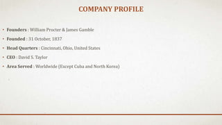COMPANY PROFILE
• Founders : William Procter & James Gamble
• Founded : 31 October, 1837
• Head Quarters : Cincinnati, Ohio, United States
• CEO : David S. Taylor
• Area Served : Worldwide (Except Cuba and North Korea)
 