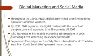Digital Marketing and Social Media
Throughout the 1990s, P&G’s digital activity had been limited to its
operations of brand websites.
By 1999, P&G expanded its digital content with the launch of
pampers.com and expanded it to 49 countries till 2007
P&G launched its first mobile marketing ad campaigns in 2006
promoting Crest Whitening Plus Scope toothpaste
Segmented Campaigns such as “My Black is beautiful” and “ The Man
Your Man Could Smell Like” garnered huge success.
 