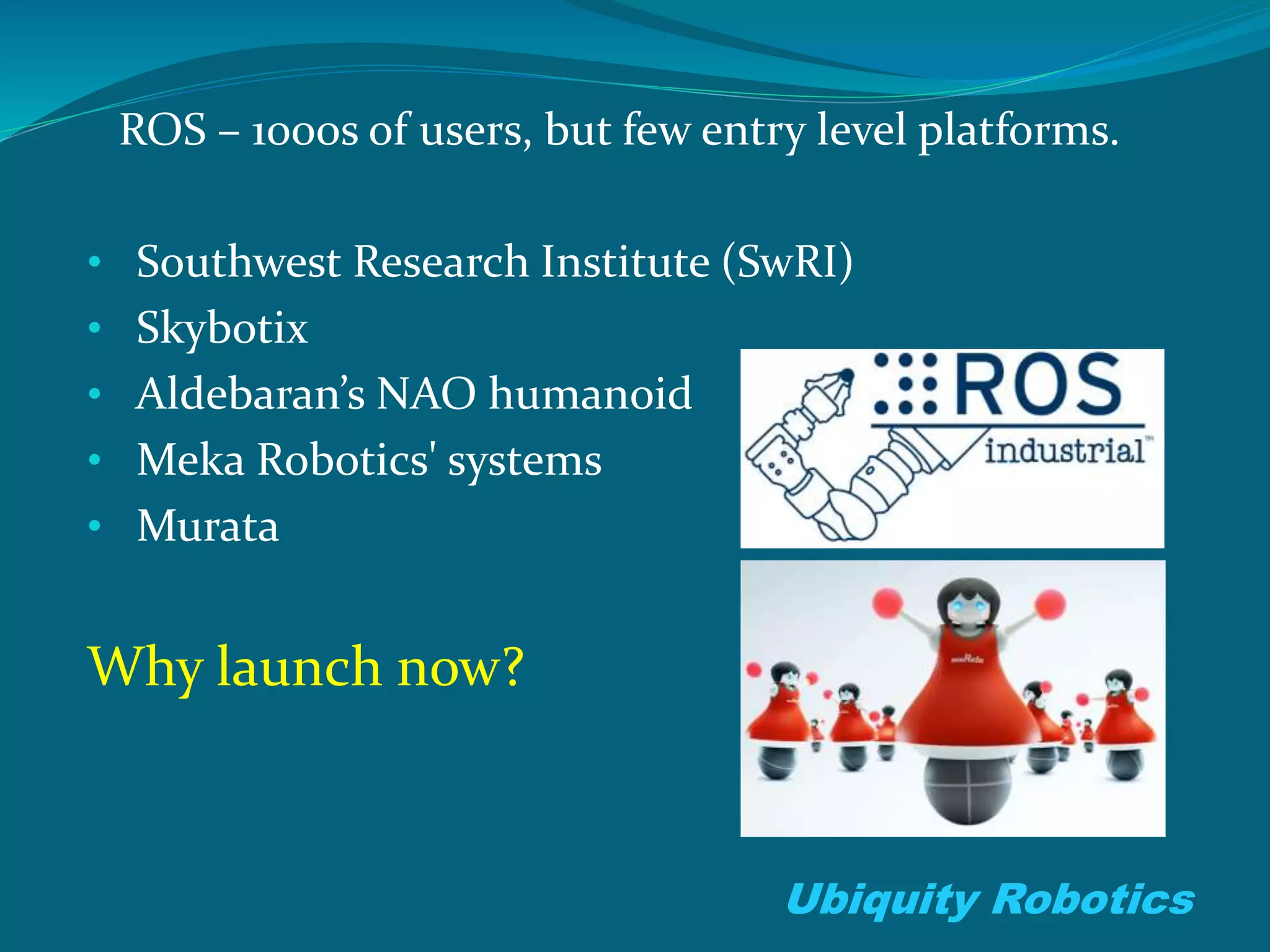ROS – 1000s of users, but few entry level platforms.
• Southwest Research Institute (SwRI)
• Skybotix
• Aldebaran’s NAO humanoid
• Meka Robotics' systems
• Murata
Why launch now?
Ubiquity Robotics
 