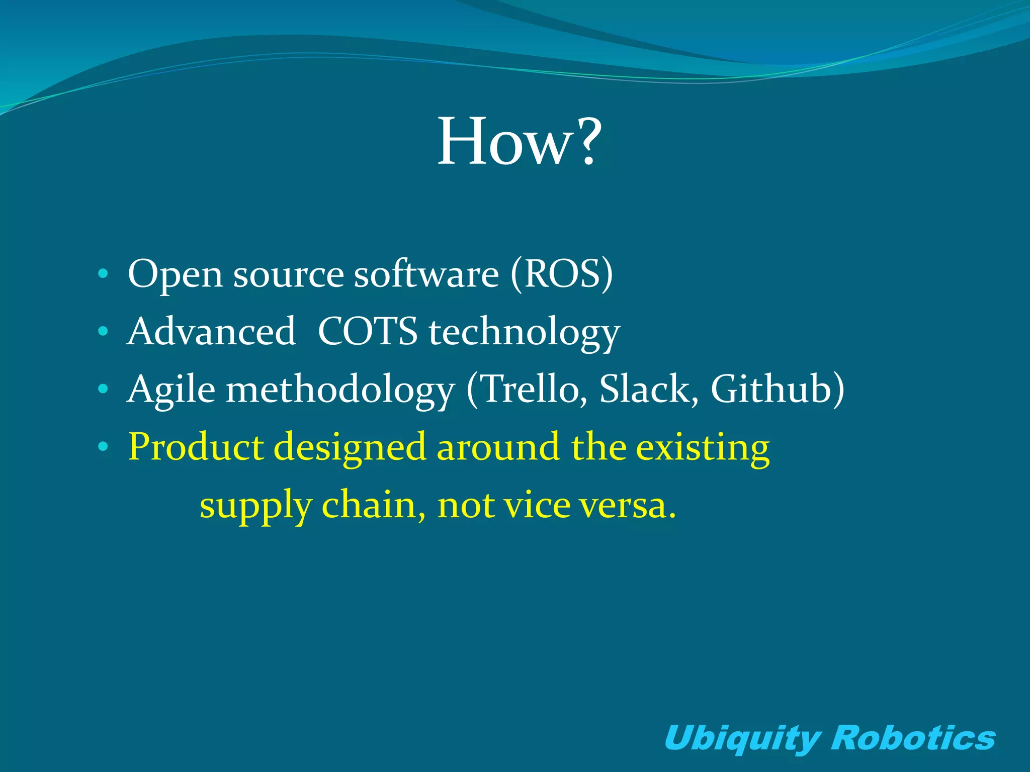 How?
• Open source software (ROS)
• Advanced COTS technology
• Agile methodology (Trello, Slack, Github)
• Product designed around the existing
supply chain, not vice versa.
Ubiquity Robotics
 