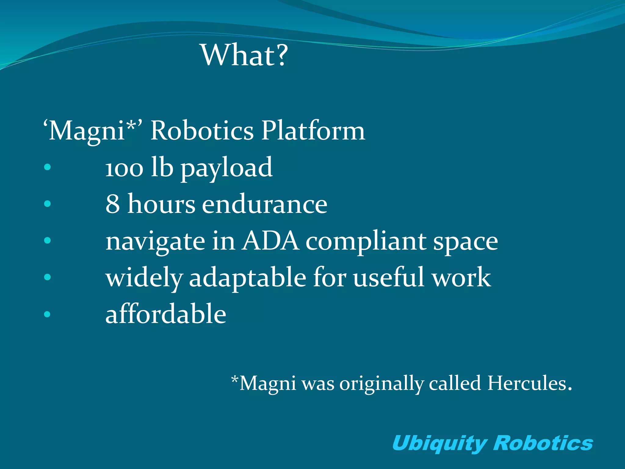 What?
‘Magni*’ Robotics Platform
• 100 lb payload
• 8 hours endurance
• navigate in ADA compliant space
• widely adaptable for useful work
• affordable
*Magni was originally called Hercules.
Ubiquity Robotics
 