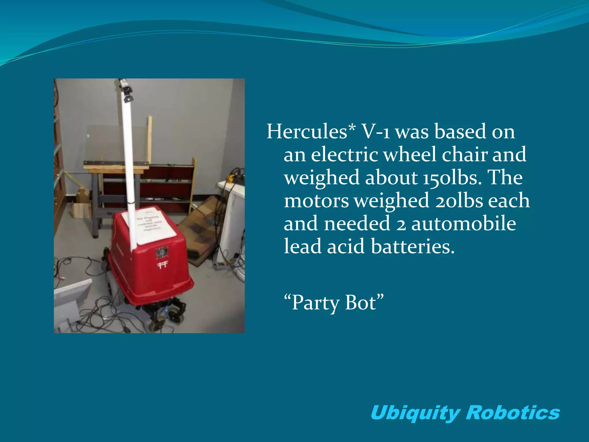 Hercules* V-1 was based on
an electric wheel chair and
weighed about 150lbs. The
motors weighed 20lbs each
and needed 2 automobile
lead acid batteries.
“Party Bot”
Ubiquity Robotics
 