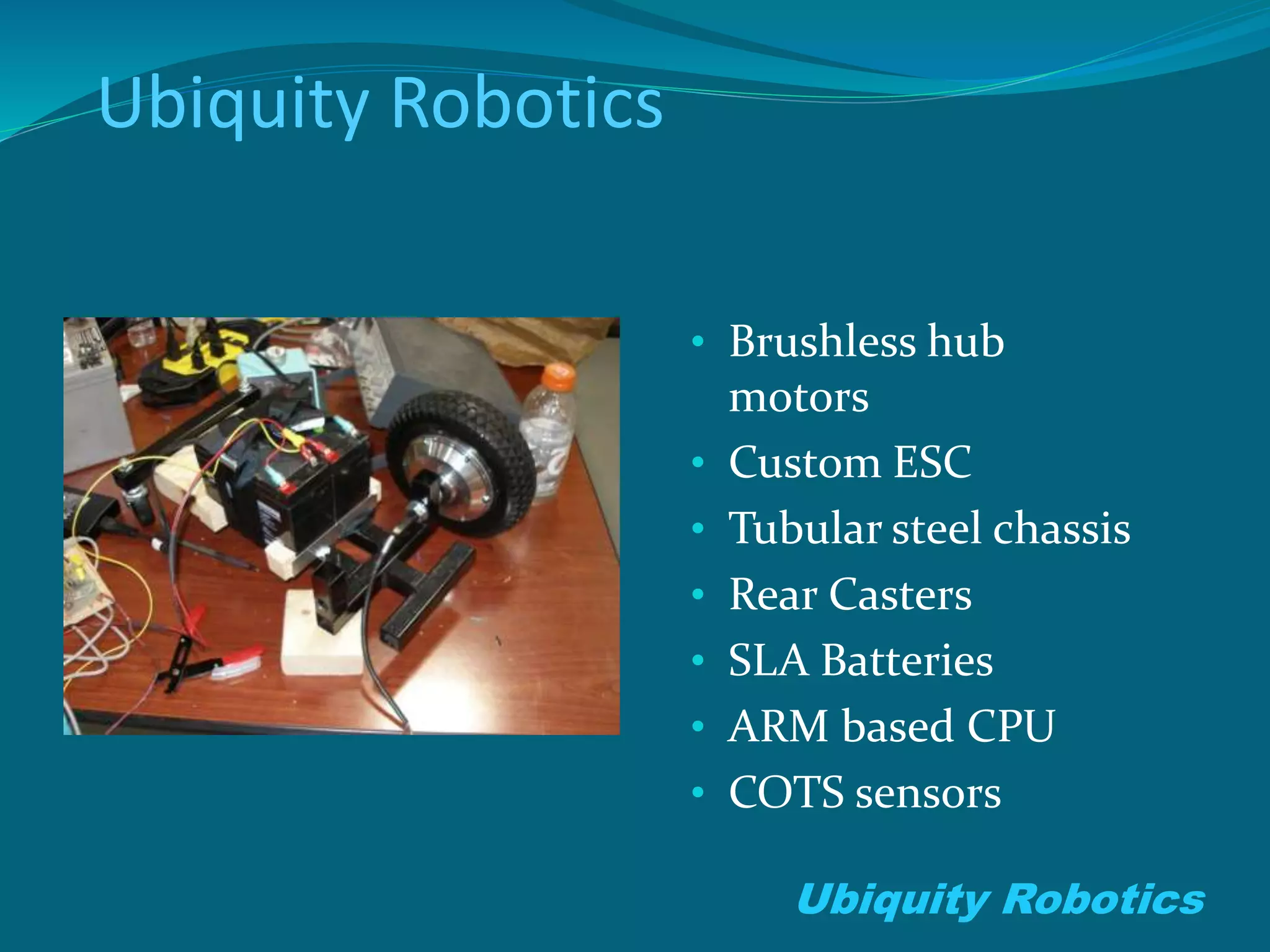Ubiquity Robotics
• Brushless hub
motors
• Custom ESC
• Tubular steel chassis
• Rear Casters
• SLA Batteries
• ARM based CPU
• COTS sensors
Ubiquity Robotics
 