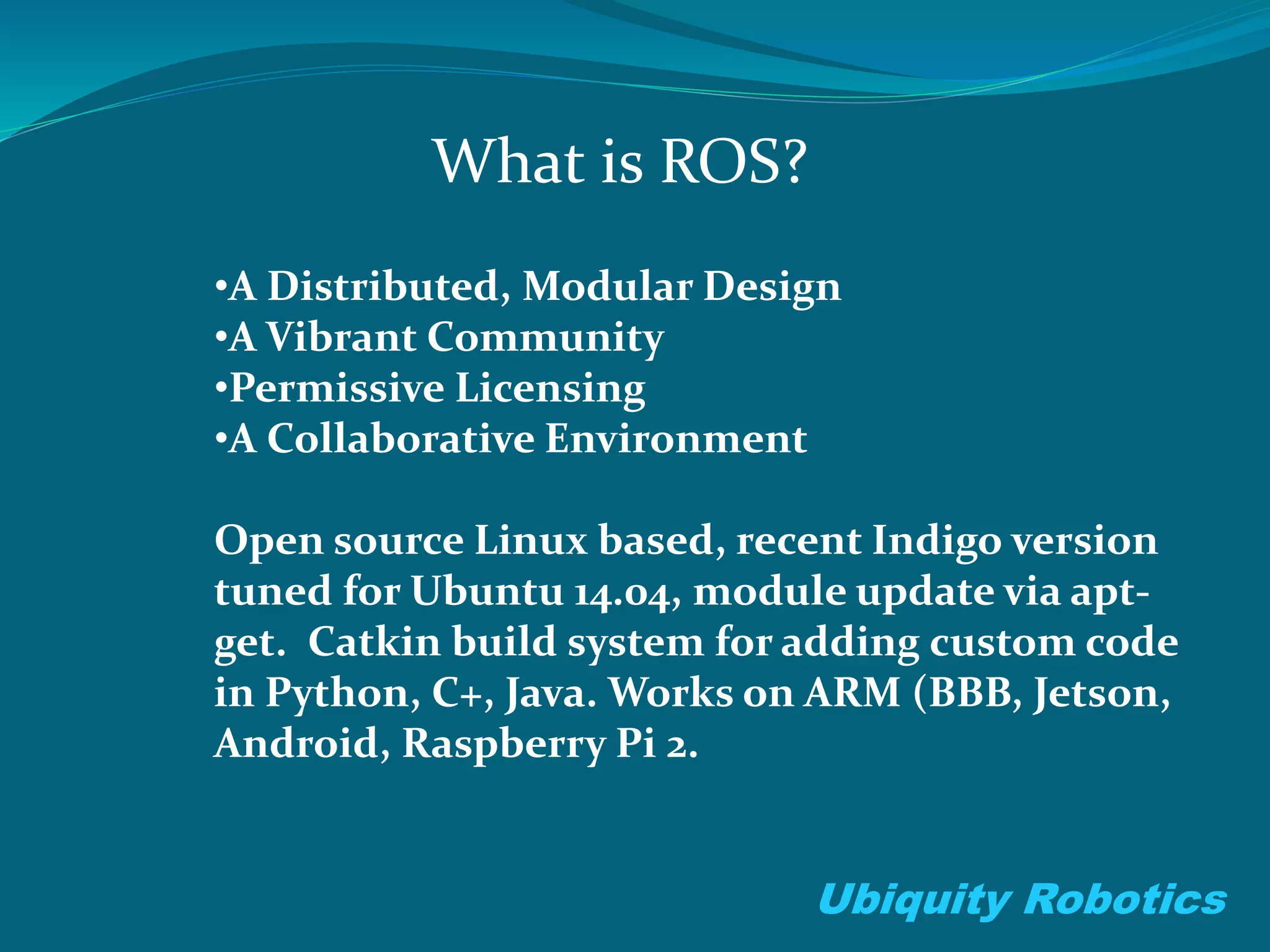 What is ROS?
Ubiquity Robotics
•A Distributed, Modular Design
•A Vibrant Community
•Permissive Licensing
•A Collaborative Environment
Open source Linux based, recent Indigo version
tuned for Ubuntu 14.04, module update via apt-
get. Catkin build system for adding custom code
in Python, C+, Java. Works on ARM (BBB, Jetson,
Android, Raspberry Pi 2.
 