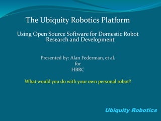 The Ubiquity Robotics Platform
Using Open Source Software for Domestic Robot
Research and Development
Presented by: Alan Federman, et al.
for
HBRC
What would you do with your own personal robot?
Ubiquity Robotics
 