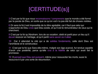 [CERTITUDE(s)]
3 C’est par la foi que nous reconnaissons / comprenons que le monde a été formé
par la parole de Dieu, en sorte que ce qu’on voit n’a pas été fait de choses visibles.
6 Or sans la foi il est impossible de lui être agréable; car il faut que celui qui
s’approche de Dieu croie que Dieu existe, et qu’il est le rémunérateur de ceux qui le
cherchent.
8 C’est par la foi qu’Abraham, lors de sa vocation, obéit et partit pour un lieu qu’il
devait recevoir en héritage, et qu’il partit sans savoir où il allait.
10 Car il attendait la cité qui a de solides fondements, celle dont Dieu est
l’architecte et le constructeur.
11 C’est par la foi que Sara elle-même, malgré son âge avancé, fut rendue capable
d’avoir une postérité, parce qu’elle crut à la fidélité de celui qui avait fait la
promesse.
19 Il pensait que Dieu est puissant, même pour ressusciter les morts; aussi le
recouvra-t-il par une sorte de résurrection.
 