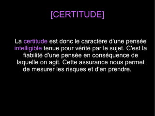 [CERTITUDE]
La certitude est donc le caractère d'une pensée
intelligible tenue pour vérité par le sujet. C'est la
fiabilité d'une pensée en conséquence de
laquelle on agit. Cette assurance nous permet
de mesurer les risques et d'en prendre.
 
