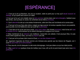 [ESPÉRANCE]
8 C’est par la foi qu’Abraham, lors de sa vocation, obéit et partit pour un lieu qu’il devait recevoir en
héritage, et qu’il partit sans savoir où il allait.
9 C’est par la foi qu’il vint s’établir dans la terre promise comme dans une terre étrangère, habitant sous
des tentes, ainsi qu’Isaac et Jacob, les cohéritiers de la même promesse.
10 Car il attendait la cité qui a de solides fondements, celle dont Dieu est l’architecte et le constructeur
11 C’est par la foi que Sara elle-même, malgré son âge avancé, fut rendue capable d’avoir une postérité,
parce qu’elle crut à la fidélité de celui qui avait fait la promesse.
13 C’est dans la foi qu’ils sont tous morts, sans avoir obtenu les choses promises; mais ils les ont vues
et saluées de loin, reconnaissant qu’ils étaient étrangers et voyageurs sur la terre.
16 Mais maintenant ils en désirent une meilleure, c’est-à-dire une céleste. C’est pourquoi Dieu n’a pas
honte d’être appelé leur Dieu, car il leur a préparé une cité.
20 C’est par la foi qu’Isaac bénit Jacob et Esaü, en vue des choses à venir.
26 regardant l’opprobre de Christ comme une richesse plus grande que les trésors de l’Egypte, car il
avait les yeux fixés sur la rémunération.
39 Tous ceux-là, à la foi desquels il a été rendu témoignage, n’ont pas obtenu ce qui leur était promis,
40 Dieu ayant en vue quelque chose de meilleur pour nous, afin qu’ils ne parvinssent pas sans nous à la
perfection.
 