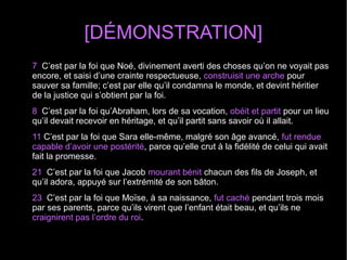 [DÉMONSTRATION]
7 C’est par la foi que Noé, divinement averti des choses qu’on ne voyait pas
encore, et saisi d’une crainte respectueuse, construisit une arche pour
sauver sa famille; c’est par elle qu’il condamna le monde, et devint héritier
de la justice qui s’obtient par la foi.
8 C’est par la foi qu’Abraham, lors de sa vocation, obéit et partit pour un lieu
qu’il devait recevoir en héritage, et qu’il partit sans savoir où il allait.
11 C’est par la foi que Sara elle-même, malgré son âge avancé, fut rendue
capable d’avoir une postérité, parce qu’elle crut à la fidélité de celui qui avait
fait la promesse.
21 C’est par la foi que Jacob mourant bénit chacun des fils de Joseph, et
qu’il adora, appuyé sur l’extrémité de son bâton.
23 C’est par la foi que Moïse, à sa naissance, fut caché pendant trois mois
par ses parents, parce qu’ils virent que l’enfant était beau, et qu’ils ne
craignirent pas l’ordre du roi.
 