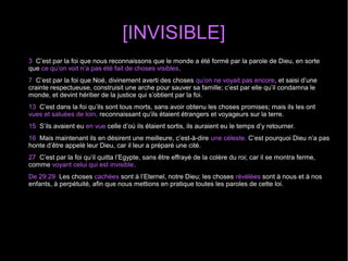 [INVISIBLE]
3 C’est par la foi que nous reconnaissons que le monde a été formé par la parole de Dieu, en sorte
que ce qu’on voit n’a pas été fait de choses visibles.
7 C’est par la foi que Noé, divinement averti des choses qu’on ne voyait pas encore, et saisi d’une
crainte respectueuse, construisit une arche pour sauver sa famille; c’est par elle qu’il condamna le
monde, et devint héritier de la justice qui s’obtient par la foi.
13 C’est dans la foi qu’ils sont tous morts, sans avoir obtenu les choses promises; mais ils les ont
vues et saluées de loin, reconnaissant qu’ils étaient étrangers et voyageurs sur la terre.
15 S’ils avaient eu en vue celle d’où ils étaient sortis, ils auraient eu le temps d’y retourner.
16 Mais maintenant ils en désirent une meilleure, c’est-à-dire une céleste. C’est pourquoi Dieu n’a pas
honte d’être appelé leur Dieu, car il leur a préparé une cité.
27 C’est par la foi qu’il quitta l’Egypte, sans être effrayé de la colère du roi; car il se montra ferme,
comme voyant celui qui est invisible.
De 29:29 Les choses cachées sont à l’Eternel, notre Dieu; les choses révélées sont à nous et à nos
enfants, à perpétuité, afin que nous mettions en pratique toutes les paroles de cette loi.
 