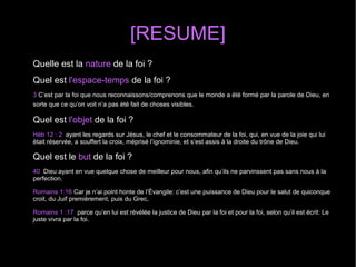 [RESUME]
Quelle est la nature de la foi ?
Quel est l'espace-temps de la foi ?
3 C’est par la foi que nous reconnaissons/comprenons que le monde a été formé par la parole de Dieu, en
sorte que ce qu’on voit n’a pas été fait de choses visibles.
Quel est l'objet de la foi ?
Héb 12 : 2 ayant les regards sur Jésus, le chef et le consommateur de la foi, qui, en vue de la joie qui lui
était réservée, a souffert la croix, méprisé l’ignominie, et s’est assis à la droite du trône de Dieu.
Quel est le but de la foi ?
40 Dieu ayant en vue quelque chose de meilleur pour nous, afin qu’ils ne parvinssent pas sans nous à la
perfection.
Romains 1:16 Car je n’ai point honte de l’Évangile: c’est une puissance de Dieu pour le salut de quiconque
croit, du Juif premièrement, puis du Grec,
Romains 1 :17 parce qu’en lui est révélée la justice de Dieu par la foi et pour la foi, selon qu’il est écrit: Le
juste vivra par la foi.
 