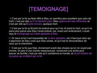 [TEMOIGNAGE]
4 C’est par la foi qu’Abel offrit à Dieu un sacrifice plus excellent que celui de
Caïn; c’est par elle qu’il fut déclaré juste, Dieu approuvant ses offrandes; et
c’est par elle qu’il parle encore, quoique mort.
5 C’est par la foi qu’Enoch fut enlevé pour qu’il ne vît point la mort, et qu’il ne
parut plus parce que Dieu l’avait enlevé; car, avant son enlèvement, il avait
reçu le témoignage qu’il était agréable à Dieu.
6 Or sans la foi il est impossible de lui être agréable; car il faut que celui qui
s’approche de Dieu croie que Dieu existe, et qu’il est le rémunérateur de
ceux qui le cherchent.
7 C’est par la foi que Noé, divinement averti des choses qu’on ne voyait pas
encore, et saisi d’une crainte respectueuse, construisit une arche pour
sauver sa famille; c’est par elle qu’il condamna le monde, et devint héritier de
la justice qui s’obtient par la foi.
 
