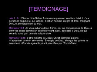[TEMOIGNAGE]
Job 1 : 8 L’Éternel dit à Satan: As-tu remarqué mon serviteur Job? Il n’y a
personne comme lui sur la terre; c’est un homme intègre et droit, craignant
Dieu, et se détournant du mal.
Romains 12:1 Je vous exhorte donc, frères, par les compassions de Dieu, à
offrir vos corps comme un sacrifice vivant, saint, agréable à Dieu, ce qui
sera de votre part un culte raisonnable.
Romains 15:16 d’être ministre de Jésus-Christ parmi les païens,
m’acquittant du divin service de l’Évangile de Dieu, afin que les païens lui
soient une offrande agréable, étant sanctifiée par l’Esprit-Saint.
 