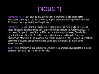 [NOUS ?]
Romains 15 : 4 Or, tout ce qui a été écrit d’avance l’a été pour notre
instruction, afin que, par la patience, et par la consolation que donnent les
Écritures, nous possédions l’espérance.
Romains 1:18 La colère de Dieu se révèle du ciel contre toute impiété et
toute injustice des hommes qui retiennent injustement la vérité captive,19
car ce qu’on peut connaître de Dieu est manifeste pour eux, Dieu le leur
ayant fait connaître.20 En effet, les perfections invisibles de Dieu, sa
puissance éternelle et sa divinité, se voient comme à l’œil, depuis la création
du monde, quand on les considère dans ses ouvrages. Ils sont donc
inexcusables,
Jean 1:18 Personne n’a jamais vu Dieu; le Fils unique, qui est dans le sein
du Père, est celui qui l’a fait connaître.
 