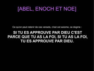 [ABEL, ENOCH ET NOE]
Ce qu'on peut retenir de ces versets, c'est cet axiome, ce dogme :
SI TU ES APPROUVE PAR DIEU C'EST
PARCE QUE TU AS LA FOI, SI TU AS LA FOI,
TU ES APPROUVE PAR DIEU.
 