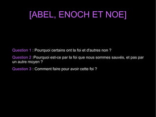 [ABEL, ENOCH ET NOE]
Question 1 : Pourquoi certains ont la foi et d'autres non ?
Question 2 :Pourquoi est-ce par la foi que nous sommes sauvés, et pas par
un autre moyen ?
Question 3 : Comment faire pour avoir cette foi ?
 
