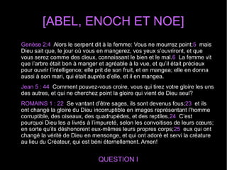 [ABEL, ENOCH ET NOE]
QUESTION I
Genèse 2:4 Alors le serpent dit à la femme: Vous ne mourrez point;5 mais
Dieu sait que, le jour où vous en mangerez, vos yeux s’ouvriront, et que
vous serez comme des dieux, connaissant le bien et le mal.6 La femme vit
que l’arbre était bon à manger et agréable à la vue, et qu’il était précieux
pour ouvrir l’intelligence; elle prit de son fruit, et en mangea; elle en donna
aussi à son mari, qui était auprès d’elle, et il en mangea.
Jean 5 : 44 Comment pouvez-vous croire, vous qui tirez votre gloire les uns
des autres, et qui ne cherchez point la gloire qui vient de Dieu seul?
ROMAINS 1 : 22 Se vantant d’être sages, ils sont devenus fous;23 et ils
ont changé la gloire du Dieu incorruptible en images représentant l’homme
corruptible, des oiseaux, des quadrupèdes, et des reptiles.24 C’est
pourquoi Dieu les a livrés à l’impureté, selon les convoitises de leurs cœurs;
en sorte qu’ils déshonorent eux-mêmes leurs propres corps;25 eux qui ont
changé la vérité de Dieu en mensonge, et qui ont adoré et servi la créature
au lieu du Créateur, qui est béni éternellement. Amen!
 