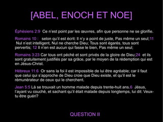 [ABEL, ENOCH ET NOE]
QUESTION II
Éphésiens 2:9 Ce n’est point par les œuvres, afin que personne ne se glorifie.
Romains 10 : selon qu’il est écrit: Il n’y a point de juste, Pas même un seul;11
Nul n’est intelligent, Nul ne cherche Dieu; Tous sont égarés, tous sont
pervertis; 12 Il n’en est aucun qui fasse le bien, Pas même un seul;
Romains 3:23 Car tous ont péché et sont privés de la gloire de Dieu;24 et ils
sont gratuitement justifiés par sa grâce, par le moyen de la rédemption qui est
en Jésus-Christ.
Hébreux 11:6 Or sans la foi il est impossible de lui être agréable; car il faut
que celui qui s’approche de Dieu croie que Dieu existe, et qu’il est le
rémunérateur de ceux qui le cherchent.
Jean 5:5 Là se trouvait un homme malade depuis trente-huit ans.6 Jésus,
l’ayant vu couché, et sachant qu’il était malade depuis longtemps, lui dit: Veux-
tu être guéri?
 