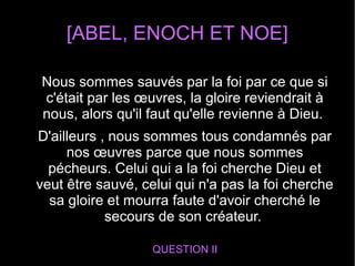 [ABEL, ENOCH ET NOE]
QUESTION II
Nous sommes sauvés par la foi par ce que si
c'était par les œuvres, la gloire reviendrait à
nous, alors qu'il faut qu'elle revienne à Dieu.
D'ailleurs , nous sommes tous condamnés par
nos œuvres parce que nous sommes
pécheurs. Celui qui a la foi cherche Dieu et
veut être sauvé, celui qui n'a pas la foi cherche
sa gloire et mourra faute d'avoir cherché le
secours de son créateur.
 
