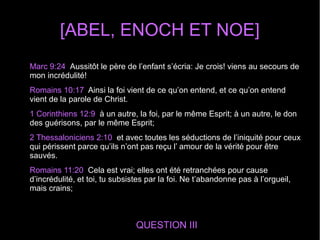 [ABEL, ENOCH ET NOE]
QUESTION III
Marc 9:24 Aussitôt le père de l’enfant s’écria: Je crois! viens au secours de
mon incrédulité!
Romains 10:17 Ainsi la foi vient de ce qu’on entend, et ce qu’on entend
vient de la parole de Christ.
1 Corinthiens 12:9 à un autre, la foi, par le même Esprit; à un autre, le don
des guérisons, par le même Esprit;
2 Thessaloniciens 2:10 et avec toutes les séductions de l’iniquité pour ceux
qui périssent parce qu’ils n’ont pas reçu l’ amour de la vérité pour être
sauvés.
Romains 11:20 Cela est vrai; elles ont été retranchées pour cause
d’incrédulité, et toi, tu subsistes par la foi. Ne t’abandonne pas à l’orgueil,
mais crains;
 