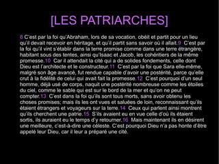 [LES PATRIARCHES]
8 C’est par la foi qu’Abraham, lors de sa vocation, obéit et partit pour un lieu 
qu’il devait recevoir en héritage, et qu’il partit sans savoir où il allait.9  C’est par 
la foi qu’il vint s’établir dans la terre promise comme dans une terre étrangère, 
habitant sous des tentes, ainsi qu’Isaac et Jacob, les cohéritiers de la même 
promesse.10  Car il attendait la cité qui a de solides fondements, celle dont 
Dieu est l’architecte et le constructeur.11  C’est par la foi que Sara elle-même, 
malgré son âge avancé, fut rendue capable d’avoir une postérité, parce qu’elle 
crut à la fidélité de celui qui avait fait la promesse.12  C’est pourquoi d’un seul 
homme, déjà usé de corps, naquit une postérité nombreuse comme les étoiles 
du ciel, comme le sable qui est sur le bord de la mer et qu’on ne peut 
compter.13  C’est dans la foi qu’ils sont tous morts, sans avoir obtenu les 
choses promises; mais ils les ont vues et saluées de loin, reconnaissant qu’ils 
étaient étrangers et voyageurs sur la terre.14  Ceux qui parlent ainsi montrent 
qu’ils cherchent une patrie.15  S’ils avaient eu en vue celle d’où ils étaient 
sortis, ils auraient eu le temps d’y retourner.16  Mais maintenant ils en désirent 
une meilleure, c’est-à-dire une céleste. C’est pourquoi Dieu n’a pas honte d’être 
appelé leur Dieu, car il leur a préparé une cité.
 